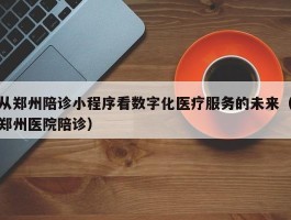 从郑州陪诊小程序看数字化医疗服务的未来（郑州医院陪诊）