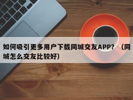 如何吸引更多用户下载同城交友APP？（同城怎么交友比较好）