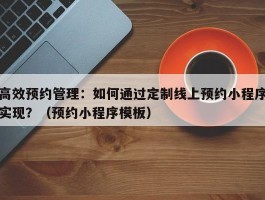 高效预约管理：如何通过定制线上预约小程序实现？（预约小程序模板）