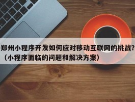 郑州小程序开发如何应对移动互联网的挑战？（小程序面临的问题和解决方案）