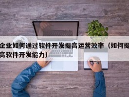 企业如何通过软件开发提高运营效率（如何提高软件开发能力）