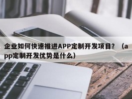 企业如何快速推进APP定制开发项目？（app定制开发优势是什么）