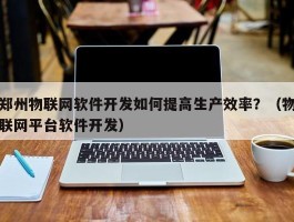 郑州物联网软件开发如何提高生产效率？（物联网平台软件开发）