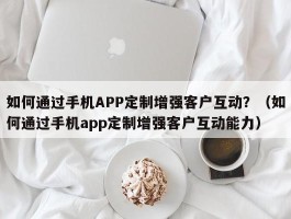 如何通过手机APP定制增强客户互动？（如何通过手机app定制增强客户互动能力）