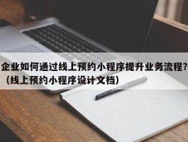 企业如何通过线上预约小程序提升业务流程？（线上预约小程序设计文档）