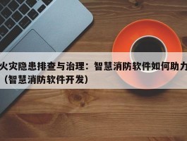 火灾隐患排查与治理：智慧消防软件如何助力（智慧消防软件开发）