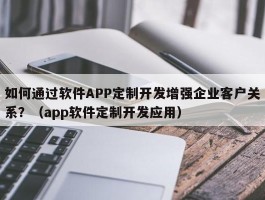 如何通过软件APP定制开发增强企业客户关系？（app软件定制开发应用）