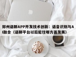 郑州语聊APP开发技术创新：语音识别与AI融合（语聊平台以后能往哪方面发展）