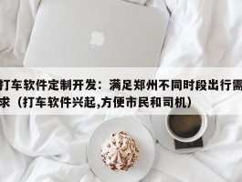 打车软件定制开发：满足郑州不同时段出行需求（打车软件兴起,方便市民和司机）