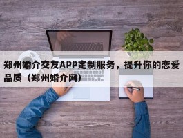 郑州婚介交友APP定制服务，提升你的恋爱品质（郑州婚介网）