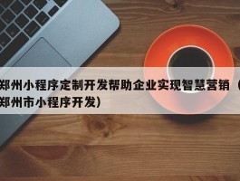 郑州小程序定制开发帮助企业实现智慧营销（郑州市小程序开发）