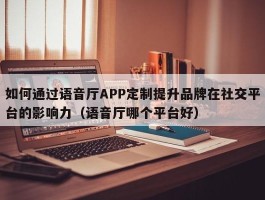 如何通过语音厅APP定制提升品牌在社交平台的影响力（语音厅哪个平台好）