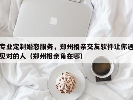 专业定制婚恋服务，郑州相亲交友软件让你遇见对的人（郑州相亲角在哪）