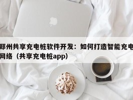 郑州共享充电桩软件开发：如何打造智能充电网络（共享充电桩app）