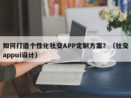 如何打造个性化社交APP定制方案？（社交appui设计）