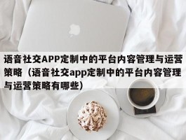 语音社交APP定制中的平台内容管理与运营策略（语音社交app定制中的平台内容管理与运营策略有哪些）