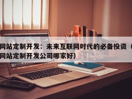 网站定制开发：未来互联网时代的必备投资（网站定制开发公司哪家好）