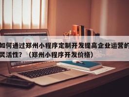 如何通过郑州小程序定制开发提高企业运营的灵活性？（郑州小程序开发价格）