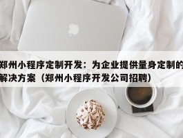 郑州小程序定制开发：为企业提供量身定制的解决方案（郑州小程序开发公司招聘）