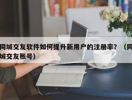 同城交友软件如何提升新用户的注册率？（同城交友账号）