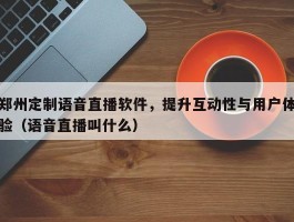 郑州定制语音直播软件，提升互动性与用户体验（语音直播叫什么）