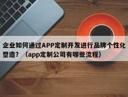 企业如何通过APP定制开发进行品牌个性化塑造？（app定制公司有哪些流程）