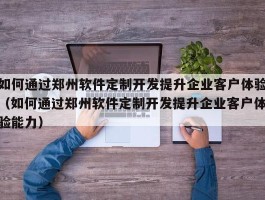 如何通过郑州软件定制开发提升企业客户体验（如何通过郑州软件定制开发提升企业客户体验能力）