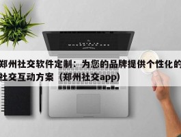 郑州社交软件定制：为您的品牌提供个性化的社交互动方案（郑州社交app）