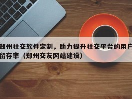 郑州社交软件定制，助力提升社交平台的用户留存率（郑州交友网站建设）