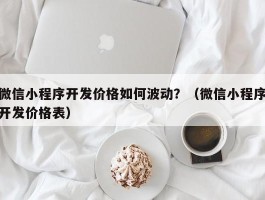 微信小程序开发价格如何波动？（微信小程序开发价格表）