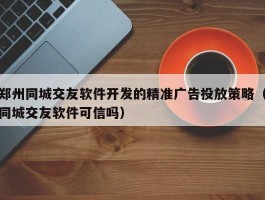 郑州同城交友软件开发的精准广告投放策略（同城交友软件可信吗）