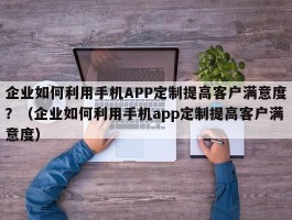 企业如何利用手机APP定制提高客户满意度？（企业如何利用手机app定制提高客户满意度）