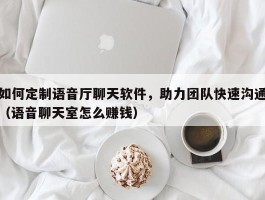 如何定制语音厅聊天软件，助力团队快速沟通（语音聊天室怎么赚钱）