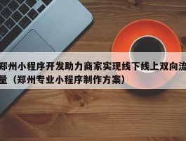 郑州小程序开发助力商家实现线下线上双向流量（郑州专业小程序制作方案）