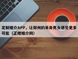 定制婚介APP，让郑州的单身男女遇见更多可能（正规婚介网）