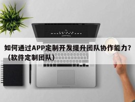 如何通过APP定制开发提升团队协作能力？（软件定制团队）