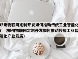 郑州物联网定制开发如何推动传统工业智能化？（郑州物联网定制开发如何推动传统工业智能化产业发展）