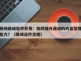 郑州商城软件开发：如何提升商城的内容管理能力？（商城运作流程）