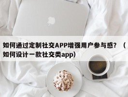 如何通过定制社交APP增强用户参与感？（如何设计一款社交类app）