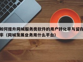 如何提升同城服务类软件的用户转化率与留存率（同城发展业务用什么平台）