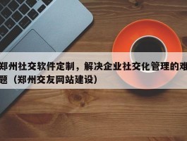 郑州社交软件定制，解决企业社交化管理的难题（郑州交友网站建设）