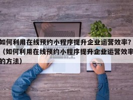 如何利用在线预约小程序提升企业运营效率？（如何利用在线预约小程序提升企业运营效率的方法）