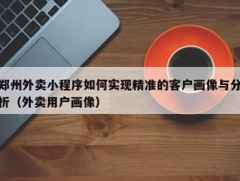 郑州外卖小程序如何实现精准的客户画像与分析（外卖用户画像）