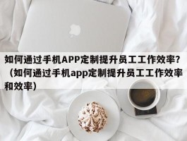 如何通过手机APP定制提升员工工作效率？（如何通过手机app定制提升员工工作效率和效率）