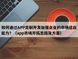 如何通过APP定制开发加强企业的市场适应能力？（app市场开拓思路及方案）