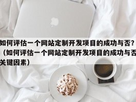 如何评估一个网站定制开发项目的成功与否？（如何评估一个网站定制开发项目的成功与否关键因素）