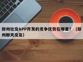 郑州社交APP开发的竞争优势在哪里？（郑州聊天交友）