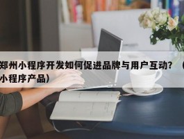 郑州小程序开发如何促进品牌与用户互动？（小程序产品）