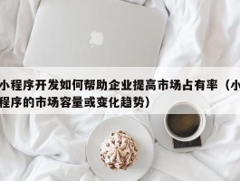 小程序开发如何帮助企业提高市场占有率（小程序的市场容量或变化趋势）