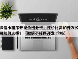 微信小程序开发价格分析：性价比高的开发公司如何选择？（微信小程序开发 价格）